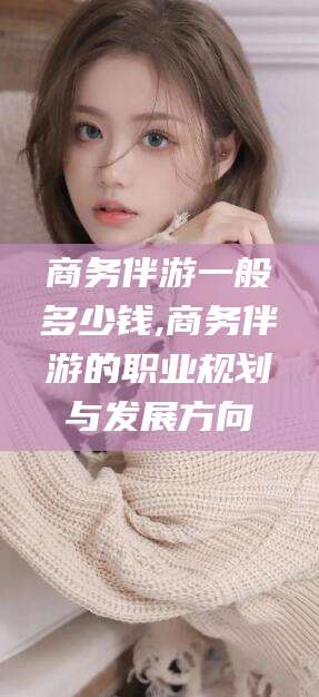 安宁商务伴游一般多少钱,商务伴游的职业规划与发展方向