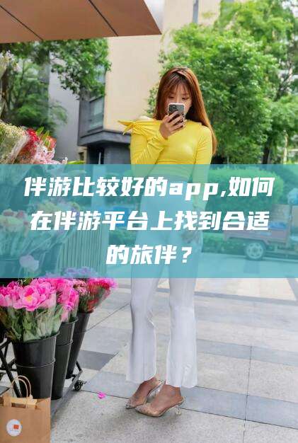 安宁伴游比较好的app,如何在伴游平台上找到合适的旅伴？