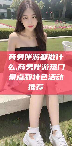 安宁商务伴游都做什么,商务伴游热门景点和特色活动推荐