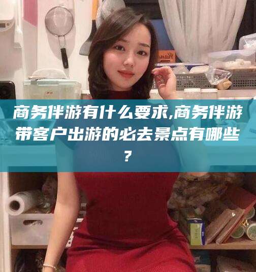 安宁商务伴游有什么要求,商务伴游带客户出游的必去景点有哪些?