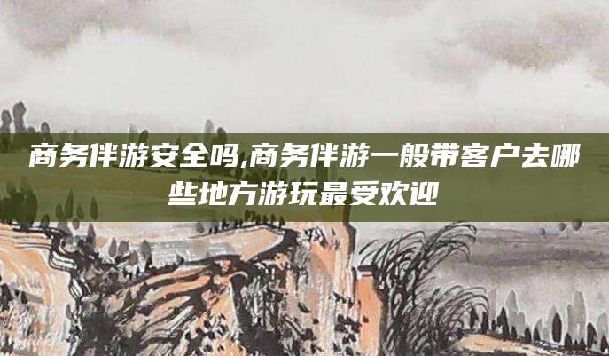 安宁商务伴游安全吗,商务伴游一般带客户去哪些地方游玩最受欢迎