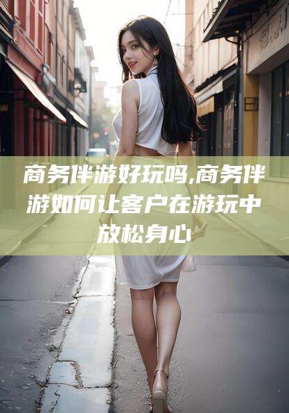 安宁商务伴游好玩吗,商务伴游如何让客户在游玩中放松身心