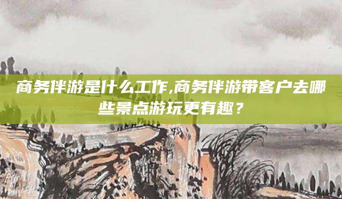 安宁商务伴游是什么工作,商务伴游带客户去哪些景点游玩更有趣？