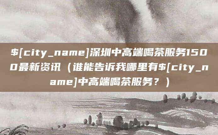 安宁深圳中高端喝茶服务1500最新资讯(谁能告诉我哪里有安宁中高端喝茶服务?)