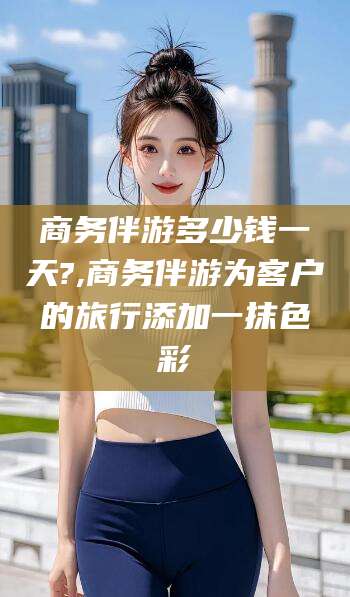 安宁商务伴游多少钱一天?,商务伴游为客户的旅行添加一抹色彩