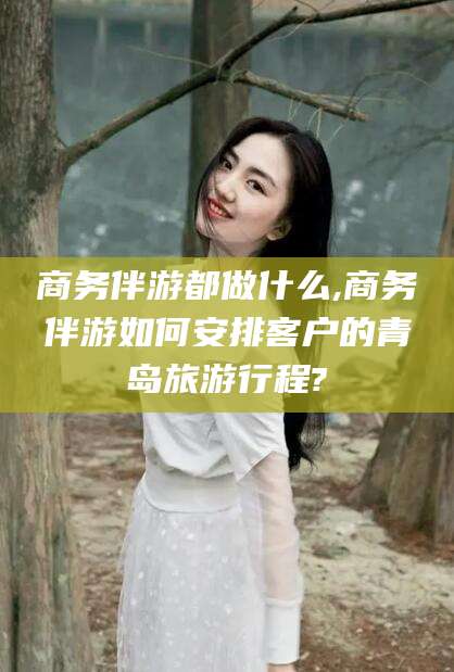 安宁商务伴游都做什么,商务伴游如何安排客户的青岛旅游行程?