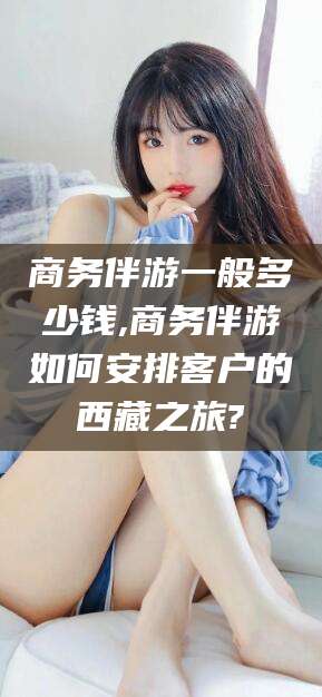 安宁商务伴游一般多少钱,商务伴游如何安排客户的西藏之旅?