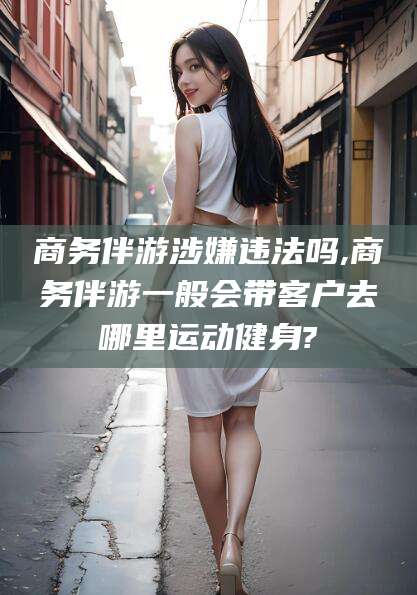 安宁商务伴游涉嫌违法吗,商务伴游一般会带客户去哪里运动健身?