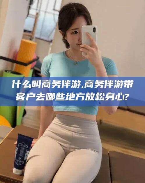 安宁什么叫商务伴游,商务伴游带客户去哪些地方放松身心?