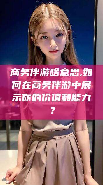安宁商务伴游啥意思,如何在商务伴游中展示你的价值和能力？