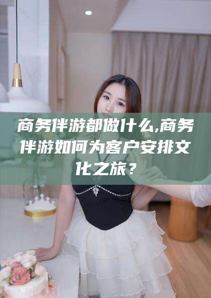 安宁商务伴游都做什么,商务伴游如何为客户安排文化之旅？