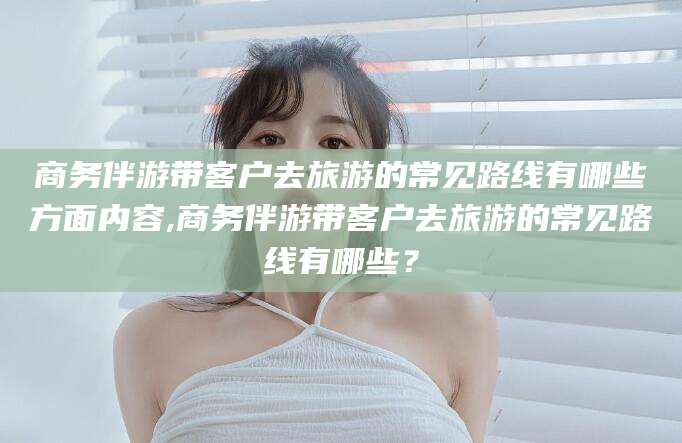 安宁商务伴游带客户去旅游的常见路线有哪些方面内容,商务伴游带客户去旅游的常见路线有哪些？