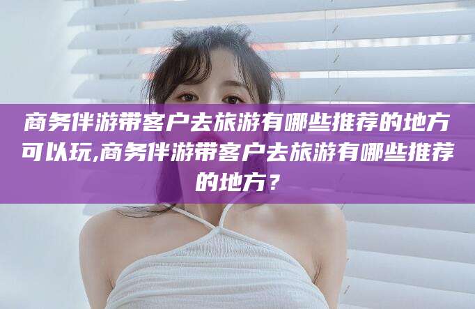 安宁商务伴游带客户去旅游有哪些推荐的地方可以玩,商务伴游带客户去旅游有哪些推荐的地方？