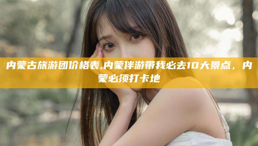 安宁内蒙古旅游团价格表,内蒙伴游带我必去10大景点，内蒙必须打卡地
