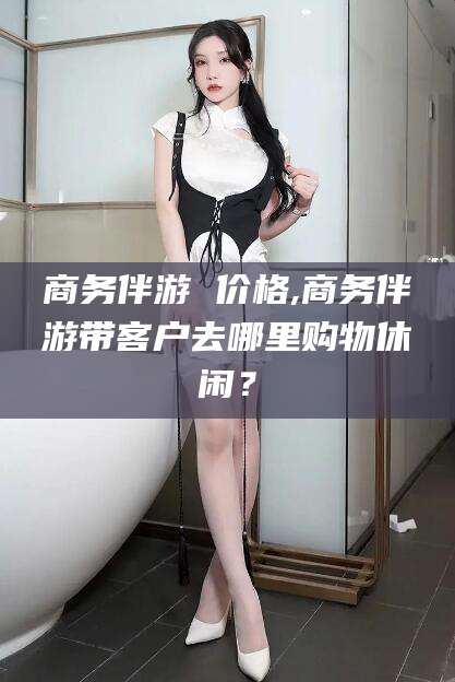 安宁商务伴游 价格,商务伴游带客户去哪里购物休闲？