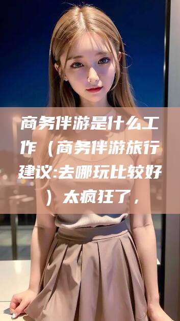 安宁商务伴游是什么工作（商务伴游旅行建议:去哪玩比较好）太疯狂了，